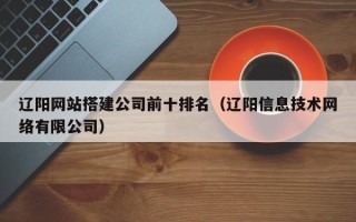 中卫辽阳网站搭建公司前十排名（辽阳信息技术网络有限公司）