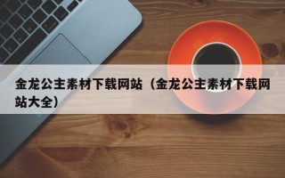 中卫金龙公主素材下载网站（金龙公主素材下载网站大全）
